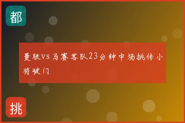 曼联vs马赛客队23分钟中场挑传小将破门