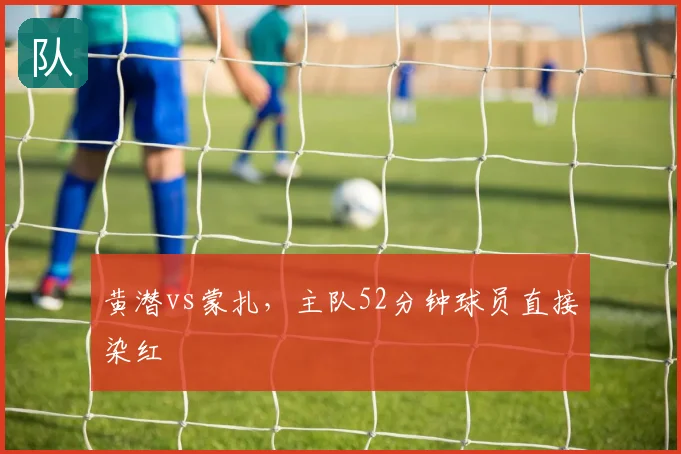 黄潜vs蒙扎,主队52分钟球员直接染红